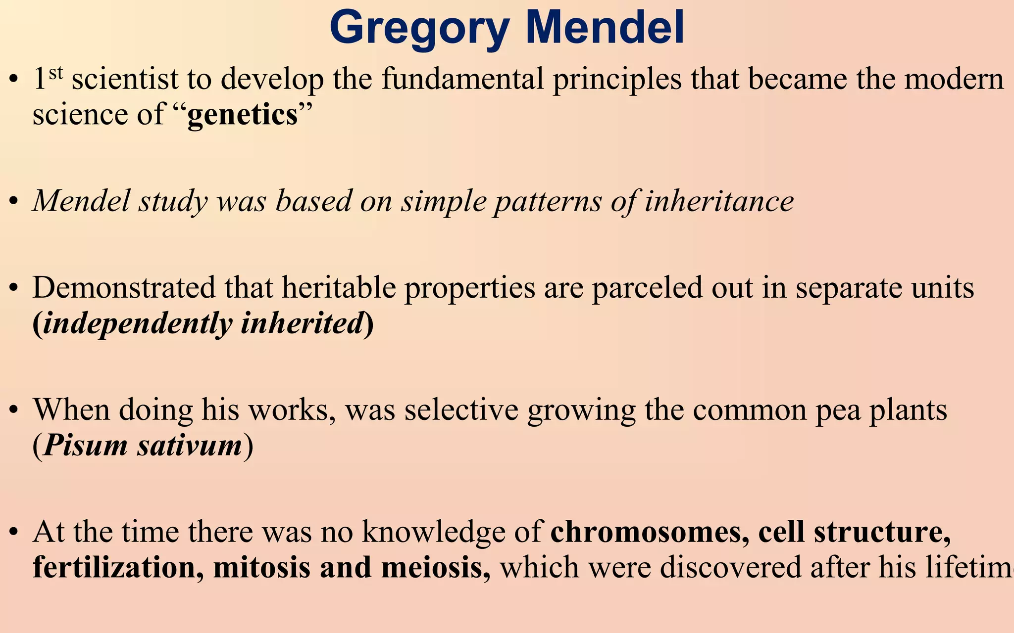 Gregory Mendel
• 1st scientist to develop the fundamental principles that became the modern
science of “genetics”
• Mendel study was based on simple patterns of inheritance
• Demonstrated that heritable properties are parceled out in separate units
(independently inherited)
• When doing his works, was selective growing the common pea plants
(Pisum sativum)
• At the time there was no knowledge of chromosomes, cell structure,
fertilization, mitosis and meiosis, which were discovered after his lifetime
 