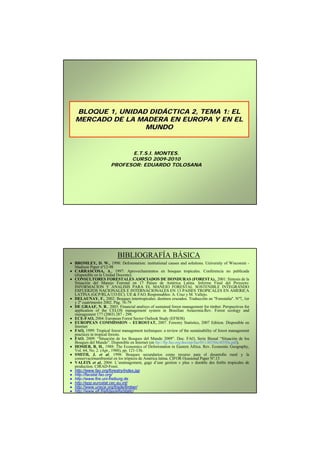 BLOQUE 1, UNIDAD DIDÁCTICA 2, TEMA 1: EL
                    DIDÁ
   MERCADO DE LA MADERA EN EUROPA Y EN EL
                   MUNDO


                             E.T.S.I. MONTES.
                             CURSO 2009-2010
                       PROFESOR: EDUARDO TOLOSANA




                           BIBLIOGRAFÍA BÁSICA
• BROMLEY, D. W., 1998: Deforestation: institutional causes and solutions. University of Wisconsin -
  Madison Paper nº12-98
• CARRASCOSA, A., 1997: Aprovechamientos en bosques tropicales. Conferencia no publicada
  (disponible en la Unidad Docente).
• CONSULTORES FORESTALES ASOCIADOS DE HONDURAS (FORESTA)., 2001: Síntesis de la
  Situación del Manejo Forestal en 17 Países de América Latina. Informe Final del Proyecto:
  INFORMACION Y ANALISIS PARA EL MANEJO FORESTAL SOSTENIBLE INTEGRANDO
  ESFUERZOS NACIONALES E INTERNACIONALES EN 13 PAISES TROPICALES EN AMERICA
  LATINA (GCP/RLA/133/EC). UE & FAO. Responsables: A. Cruz y M. Vallejo.
• DELAUNAY, F., 2002: Bosques intertropicales: destinos cruzados. Traducción en "Forestalia". Nº7, 1er
  y 2º cuatrimestre 2002. Pág. 76-79
• DE GRAAF, N. R., 2003: Financial analisys of sustained forest management for timber. Perspectives for
  application of the CELOS management system in Brasilian Amazonia.Rev. Forest ecology and
  management 177 (2003) 287 - 299.
• ECE-FAO, 2004: European Forest Sector Outlook Study (EFSOS)
• EUROPEAN COMMISSION – EUROSTAT, 2007. Forestry Statistics, 2007 Edition. Disponible en
  Internet
• FAO, 1999: Tropical forest management techniques: a review of the sustainability of forest management
  practices in tropical forests.
• FAO, 2009: “Situación de los Bosques del Mundo 2009”. Doc. FAO, Serie Bienal “Situación de los
  Bosques del Mundo”. Disponible en Internet (en ftp://ftp.fao.org/docrep/fao/011/i0350s/i0350s.pdf).
• HOSIER, R. H., 1988: The Economics of Deforestation in Eastern Africa. Rev. Economic Geography,
  Vol. 64, No. 2. (Apr., 1988), pp. 121-136.
• SMITH, J. et al, 1998: Bosques secundarios como recurso para el desarrollo rural y la
  conservaciónambiental en los trópicos de América latina. CIFOR Ocasional Paper Nº.13
• VALEIX et al, 2004: L’aménagement, gage d’une gestion « plus » durable des forêts tropicales de
  production. CIRAD-Foret.
• http://www.fao.org/forestry/index.jsp
• http://faostat.fao.org/
• http://www.fire.uni-freiburg.de
• http://epp.eurostat.cec.eu.int/
• http://www.unece.org/trade/timber/
• http://www.efi.fi/efidas/efis/static/
 