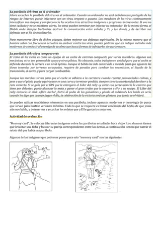 La parábola del virus en el ordenador
Ahora escuchen la parábola del virus en el ordenador. Cuando un ordenador no está debidamente protegido de los
riesgos de Internet, puede infectarse con un virus, troyano o gusano. Los creadores de los virus continuamente
intensifican sus ataques y con frecuencia los ocultan tras atractivas imágenes o programas interesantes. Si uno no
tiene cuidado y no se mantiene alerta, los virus pueden terminar por infectar su ordenador. De la misma forma, el
Diablo anda siempre tratándose destruir la comunicación entre ustedes y Yo y los demás, y de derribar sus
defensas con el fin de inutilizarlos.
Para mantenerse libre de dichos ataques, deben mejorar sus defensas espirituales. De la misma manera que el
hombre sabio con frecuencia actualiza su escáner contra los virus, pueden pedirme que les indique métodos más
modernos de combatir al enemigo de su alma que busca formas de infectarlos sin que lo noten.
La parábola del rally a campo través
El reino de los cielos es como un equipo de un coche de carreras compuesto por varios miembros. Algunos son
mecánicos, otros son personal de apoyo y otros pilotos. No obstante, todos trabajan en unidad para que el coche se
defienda durante la carrera a un nivel óptimo. Aunque el bólido ha sido construido a medida para que aguante las
duras travesías por terrenos escarpados, requiere de paradas para cambiar los neumáticos, el líquido de la
transmisión, el aceite, y para cargar combustible.
Aunque las marchas sirven para que el coche se adhiera a la carretera cuando recorre pronunciadas colinas, y
pese a que el piloto puede equivocarse en una curva y terminar perdido, siempre tiene la oportunidad devolver a la
ruta correcta. Si se guía por el GPS que le entregara el Líder del rally «y corre con perseverancia la carrera que
tiene por delante», puede alcanzar la meta y ganar el gran trofeo que le esperan a él y a su equipo. El Líder del
rally entonces le dirá: «¡Bien hecho! ¡Entra al podio de los ganadores y gózalo al máximo!» Les hablo en serio
cuando les digo que cuando llegue el día, la celebración de la victoria será tan gloriosa que jamás se olvidará.
Se pueden utilizar muchísimos elementos en una parábola; incluso aparatos modernos y tecnología de punta
que sirvan para ilustrar verdades infinitas. Todo lo que se requiere es tomar conciencia del hecho de que Jesús
aún nos habla, y detenernos a escuchar los relatos que a Él le gustaría contarnos.
Actividad de evaluación
“Memory card”. Se colocan diferentes imágenes sobre las parábolas estudiadas boca abajo. Los alumnos tienen
que levantar una ficha y buscar su pareja correspondiente entre las demás, a continuación tienen que narrar el
relato del que habla esa parábola.
Algunas de las imágenes que podemos poner para este “memory card” son las siguientes:
 