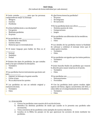 TEST FINAL
(Se realizará de forma individual por cada alumno)
 Jesús contaba ___________ para que las personas
comprendieran mejor su mensaje:
o Milagros
o Cuentos
o Parábolas
 ¿Cómo hablaba Jesús a sus discípulos?
o Con gestos
o Mediante parábolas
o En prosa
 Las parábolas son ____________________________
o Relatos de la vida diaria
o Cuentos chinos
o Historias que se inventaba Jesús
 El mejor lenguaje para hablar de Dios es el
_____________.
o Gestual
o Simbólico
o Verbal
 Existen dos tipos de parábolas, las que contaba
Jesús y las que contaban los discípulos.
o Verdadero
o Falso
 Las parábolas fueron instrumentos que Jesús usó
para ________________.
o Exponer su mensaje a la gente sencilla
o Cortar el pan
o No se aburrieran los oyentes
 Las parábolas no son un método original y
exclusivo de Jesús.
o Verdadero
o Falso
 ¿Qué forma tienen las parábolas?
o De prosa
o De telegrama
o De narración
 En las parábolas Jesús nos ofrece ___________.
o Distintos puntos de vista
o Comparaciones
o Juegos
 Las parábolas son diferentes de las metáforas.
o Verdadero
o Falso
 Los detalles de las parábolas tienen la finalidad
de subrayar y enfatizar el mensaje único que el
relato quiere enseñar.
o Verdadero
o Falso
 Las parábolas son iguales que los textos poéticos.
o Verdadero
o Falso
 Jesús buscaba finales de parábolas que rozaran
lo absurdo para causar sorpresa en el oyente.
o Verdadero
o Falso
 Las parábolas son _____________________.
o Desconcertantes
o Previsibles
 Con las parábolas Jesús quiere resaltar algún
aspecto del Reino, alguna característica del Dios, o
cómo debe ser el comportamiento de los hombres.
o Verdadero
o Falso
11. EVALUACIÓN
a. Conoce las parábolas como muestra de la acción de Jesús.
b. Identifica las distintas parábolas de modo que cuando se le presenta una parábola sabe
reconocerla.
c. Toma conciencia de las parábolas como ejemplos de nuestra vida diaria.
d. Localiza en la Biblia los pasajes en los que aparezcan las acciones de Jesús mediante las
parábolas.
 