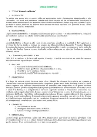 UNIDAD DIDÁCTICA B
1. TÍTULO: “Dios salva a Moisés”
2. JUSTIFICACIÓN
Es posible que alguna vez en nuestra vida nos encontremos solos, abandonados, desamparados y aún
rechazados. Pero es en esos momentos cuando Dios nuestro Padre nos da una familia que estará junto a
nosotros en los momentos difíciles. Los niños deben recordar que la familia de Dios es grande y que está regada
por todo el mundo, entonces, no importa dónde estemos ni dónde vayamos, Dios proveerá de una familia
espiritual para cada uno de nosotros.
3. DESTINATARIOS
La presente Unidad Didáctica va dirigida a los alumnos del grupo-clase de 1º de Educación Primaria, compuesto
por veinticinco alumnos con edades comprendidas entre los seis y los siete años.
4. CONTEXTO
La unidad didáctica se llevará a cabo en un centro concertado ubicado en la localidad de Torreagüera en la
provincia de Murcia, donde se realizan los estudios de Educación Infantil, Educación Primaria y Eduación
Secundaria. La situación socio-económica del barrio en el que se ubica el centro es en su mayor parte, media. En
relación a las familias, éstas se ven muy implicadas en la enseñanza de sus hijos. Son familias con una clara
influencia obrera.
5. CRONOLOGÍA/TEMPORALIZACIÓN
Dicha U.D se realizará a lo largo del segundo trimestre, y tendrá una duración de unas dos semanas
aproximadamente, repartidas en 4 sesiones.
6. OBJETIVOS
a. Conocer la historia del nacimiento de Moisés.
b. Contar los meses que Moisés estuvo escondido en su casa.
c. Describir la nueva familia de Moisés.
d. Aprender la canción “Yo tengo un amigo que me ama”.
7. COMPETENCIAS
A lo largo de nuestra unidad didáctica “Dios salva a Moisés” los alumnos desarrollarán su expresión y
comunicación tanto con el profesor como con los compañeros, pues a través de los debates y charlas en común
podrán expresar sus opiniones introduciéndose así mediante esta competencia en el género histórico
narrativo; también aporta a la competencia ética puesto que la historia que trabajaremos les enseñará a valorar
el amor de la familia; en la competencia de aprender a aprender también lo relacionamos con nuestra vida
cotidiana; en la competencia artística debido a su expresión artísticamente en obras de arte relacionadas con el
nacimiento de Moisés; y por último en la competencia ciudadana debido a su contenido moral. Esto no quiere
decir que no se trabajen el resto de competencias restantes, pues de un modo u otro, a través de los debates,
actividades en grupo, individuales… sin ser conscientes, siempre se trabajarán la competencia de autonomía e
iniciativa personal, conocimiento e interacción con el mundo físico…
8. CONTENIDOS
a. El nacimiento de Moisés.
b. Descripción de la nueva familia de Moisés.
c. Canción “Yo tengo un amigo que me ama”.
9. METODOLOGÍA
La metodología que llevaremos a cabo será activa. Procuraremos que todos los alumnos participen en él;
procurando siempre crear en el aula un clima distendido, de afecto, de aceptación, confianza y participación, ya
que los alumnos deben sentirse cómodos en el trato con sus iguales.
 