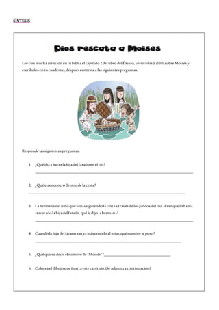 SÍNTESIS
Leeconmuchaatenciónentubibliaelcapítulo2dellibrodelÉxodo,versículos5 al10,sobreMoisésy
escríbelosentucuaderno,despuéscontestaa lassiguientespreguntas.
Respondelassiguientespreguntas:
1. ¿Quéibaahacerlahijadelfaraónenelrío?
______________________________________________________________________________
2. ¿Quéenencontródentrodelacesta?
_____________________________________________________________________________
3. Lahermanadelniñoqueveníasiguiendolacestaatravésdelos juncosdelrío,alverquelohabía
rescatadolahijadelfaraón,quéledijolahermana?
______________________________________________________________________________
4. Cuandolahijadelfaraónvioyamáscrecidoalniño,quénombrelepuso?
________________________________________________________________________
5. ¿Quéquieredecirelnombrede“Moisés”?_________________________________
6. Coloreaeldibujoqueilustraestecapítulo.(Seadjuntaacontinuación)
 