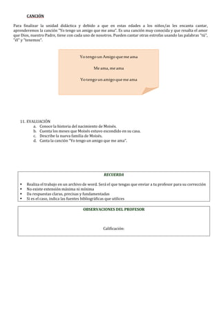 CANCIÓN
Para finalizar la unidad didáctica y debido a que en estas edades a los niños/as les encanta cantar,
aprenderemos la canción "Yo tengo un amigo que me ama". Es una canción muy conocida y que resalta el amor
que Dios, nuestro Padre, tiene con cada uno de nosotros. Pueden cantar otras estrofas usando las palabras "tú",
"él" y "tenemos".
11. EVALUACIÓN
a. Conoce la historia del nacimiento de Moisés.
b. Cuenta los meses que Moisés estuvo escondido en su casa.
c. Describe la nueva familia de Moisés.
d. Canta la canción “Yo tengo un amigo que me ama”.
RECUERDA
 Realiza el trabajo en un archivo de word. Será el que tengas que enviar a tu profesor para su corrección
 No existe extensión máxima ni mínima
 Da respuestas claras, precisas y fundamentadas
 Si es el caso, indica las fuentes bibliográficas que utilices
OBSERVACIONES DEL PROFESOR
Calificación:
Yo tengo unAmigo quemeama
Meama,meama
Yo tengo unamigo quemeama
SunombreesJesús.
 
