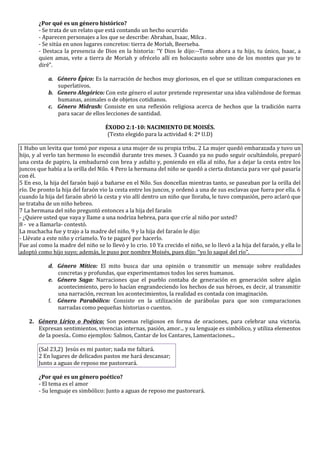 ¿Por qué es un género histórico?
- Se trata de un relato que está contando un hecho ocurrido
- Aparecen personajes a los que se describe: Abrahan, Isaac, Milca .
- Se sitúa en unos lugares concretos: tierra de Moriah, Beerseba.
- Destaca la presencia de Dios en la historia: “Y Dios le dijo:--Toma ahora a tu hijo, tu único, Isaac, a
quien amas, vete a tierra de Moriah y ofrécelo allí en holocausto sobre uno de los montes que yo te
diré”.
a. Género Épico: Es la narración de hechos muy gloriosos, en el que se utilizan comparaciones en
superlativos.
b. Genero Alegórico: Con este género el autor pretende representar una idea valiéndose de formas
humanas, animales o de objetos cotidianos.
c. Género Midrash: Consiste en una reflexión religiosa acerca de hechos que la tradición narra
para sacar de ellos lecciones de santidad.
ÉXODO 2:1-10: NACIMIENTO DE MOISÉS.
(Texto elegido para la actividad 4: 2ª U.D)
1 Hubo un levita que tomó por esposa a una mujer de su propia tribu. 2 La mujer quedó embarazada y tuvo un
hijo, y al verlo tan hermoso lo escondió durante tres meses. 3 Cuando ya no pudo seguir ocultándolo, preparó
una cesta de papiro, la embadurnó con brea y asfalto y, poniendo en ella al niño, fue a dejar la cesta entre los
juncos que había a la orilla del Nilo. 4 Pero la hermana del niño se quedó a cierta distancia para ver qué pasaría
con él.
5 En eso, la hija del faraón bajó a bañarse en el Nilo. Sus doncellas mientras tanto, se paseaban por la orilla del
río. De pronto la hija del faraón vio la cesta entre los juncos, y ordenó a una de sus esclavas que fuera por ella. 6
cuando la hija del faraón abrió la cesta y vio allí dentro un niño que lloraba, le tuvo compasión, pero aclaró que
se trataba de un niño hebreo.
7 La hermana del niño preguntó entonces a la hija del faraón
- ¿Quiere usted que vaya y llame a una nodriza hebrea, para que críe al niño por usted?
8 - ve a llamarla- contestó.
La muchacha fue y trajo a la madre del niño, 9 y la hija del faraón le dijo:
- Llévate a este niño y críamelo. Yo te pagaré por hacerlo.
Fue así como la madre del niño se lo llevó y lo crio. 10 Ya crecido el niño, se lo llevó a la hija del faraón, y ella lo
adoptó como hijo suyo; además, le puso por nombre Moisés, pues dijo: “yo lo saqué del río”.
d. Género Mítico: El mito busca dar una opinión o transmitir un mensaje sobre realidades
concretas y profundas, que experimentamos todos los seres humanos.
e. Género Saga: Narraciones que el pueblo contaba de generación en generación sobre algún
acontecimiento, pero lo hacían engrandeciendo los hechos de sus héroes, es decir, al transmitir
una narración, recrean los acontecimientos, la realidad es contada con imaginación.
f. Género Parabólico: Consiste en la utilización de parábolas para que son comparaciones
narradas como pequeñas historias o cuentos.
2. Género Lírico o Poético: Son poemas religiosos en forma de oraciones, para celebrar una victoria.
Expresan sentimientos, vivencias internas, pasión, amor... y su lenguaje es simbólico, y utiliza elementos
de la poesía.. Como ejemplos: Salmos, Cantar de los Cantares, Lamentaciones...
(Sal 23,2) Jesús es mi pastor; nada me faltará.
2 En lugares de delicados pastos me hará descansar;
Junto a aguas de reposo me pastoreará.
¿Por qué es un género poético?
- El tema es el amor
- Su lenguaje es simbólico: Junto a aguas de reposo me pastoreará.
 
