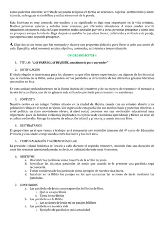 Como podemos observar, se trata de un poema religioso en forma de oraciones. Expresa sentimientos y amor.
Además, su lenguaje es simbólico, y utiliza elementos de la poesía.
Esta Escritura es muy conocida por muchos, y su significado es algo muy importante en la vida cristiana.
Muchas personas quieren y anhelan tener recursos, por diferentes situaciones. A veces pueden ocurrir
situaciones en nuestra vida en la que tenemos malas actitudes por ver a otras personas prosperar y como uno
no prospera aunque lo intente, llega después a envidiar lo que otros tienen, codiciando y olvidado este pasaje,
que expresa como se puede prosperar.
4. Elige dos de los textos que has manejado y elabora una propuesta didáctica para llevar a cabo una sesión de
aula. Especifica: edad, momento escolar, objetivos, contenidos, actividades y temporalización.
UNIDAD DIDÁCTICA A
1. TÍTULO: “LAS PARÁBOLAS DE JESÚS, una historia para aprender”
2. JUSTIFICACIÓN
El título elegido es interesante para los alumnos ya que ellos tienen experiencias con algunas de las historias
que se cuentan en la Biblia, como pueden ser las parábolas, u otros textos de los diferentes géneros literarios
contenidos en ésta.
En esta unidad profundizaremos en la Buena Noticia de Jesucristo y de su manera de transmitir el mensaje a
través de la parábola, uno de los géneros más utilizados por Jesús para transmitir su enseñanza.
3. CONTEXTO
Nuestro centro es un colegio Público situado en la ciudad de Murcia, cuenta con un entorno abierto y su
población trabaja en el sector servicios. Los ingresos de esta población son medios-bajos y podemos observar, a
nivel político, un claro movimiento obrero. A nivel social, podemos ver una motivación educacional muy
importante, pues las familias están muy implicadas en el proceso de enseñanza-aprendizaje y tienen un nivel de
estudios medio-alto. Recoge los niveles de educación infantil y primaria, y cuenta con una línea.
4. DESTINATARIOS
El grupo-clase en el que vamos a trabajar está compuesto por veintidós alumnos del 4º curso de Educación
Primaria y con edades comprendidas entre los nueve y los diez años.
5. TEMPORALIZACIÓN Y MOMENTO ESCOLAR
La presente Unidad Didáctica se llevará a cabo durante el segundo trimestre, teniendo ésta una duración de
unas dos semanas aproximadamente, es decir, se trabajará durante unas 4 sesiones.
6. OBJETIVOS
a. Descubrir las parábolas como muestra de la acción de Jesús.
b. Identificar las distintas parábolas de modo que cuando se le presente una parábola sepa
reconocerla.
c. Tomar conciencia de las parábolas como ejemplos de nuestra vida diaria.
d. Localizar en la Biblia los pasajes en los que aparezcan las acciones de Jesús mediante las
parábolas.
7. CONTENIDOS
a. Las parábolas de Jesús como expresión del Reino de Dios.
i. Qué es una parábola
ii. Tipos de parábolas
b. Las parábolas en la Biblia
i. Las acciones de Jesús en los pasajes bíblicos
c. Las parábolas en nuestra vida
i. Ejemplos de parábolas en la actualidad
 