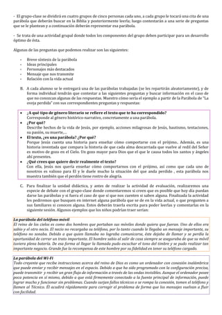 - El grupo-clase se dividirá en cuatro grupos de cinco personas cada uno, a cada grupo le tocará una cita de una
parábola que deberán buscar en la Biblia y posteriormente leerla; luego contestarán a una serie de preguntas
que se le plantean y a continuación deberán representar esa parábola.
- Se trata de una actividad grupal donde todos los componentes del grupo deben participar para un desarrollo
óptimo de ésta.
Algunas de las preguntas que podemos realizar son las siguientes:
- Breve síntesis de la parábola
- Ideas principales
- Personajes más destacados
- Mensaje que nos transmite
- Relación con la vida actual
B. A cada alumno se le entregará una de las parábolas trabajadas (se les repartirán aleatoriamente), y de
forma individual tendrán que contestar a las siguientes preguntas y buscar información en el caso de
que no conozcan algunas de las respuestas. Muestro cómo sería el ejemplo a partir de la Parábola de “La
oveja perdida” con sus correspondientes preguntas y respuestas:
 ¿A qué tipo de género literario se refiere el texto que te ha correspondido?
Corresponde al género histórico-narrativo, concretamente a una parábola.
 ¿Por qué?
Describe hechos de la vida de Jesús, por ejemplo, acciones milagrosas de Jesús, bautismo, tentaciones,
su pasión, su muerte,…
 El texto, ¿es una parábola? ¿Por qué?
Porque Jesús cuenta una historia para enseñar cómo comportarse con el prójimo.. Además, es una
historia inventada que compara la historia de que cada alma descarriada que vuelve al redil del Señor
es motivo de gozo en el Cielo. Un gozo mayor para Dios que el que le causa todos los santos y ángeles
ahí presentes.
 ¿Qué crees que quiere decir realmente el texto?
Con ella, Jesús nos quería enseñar cómo comportarnos con el prójimo, así como que cada uno de
nosotros es valioso para El y le duele mucho la situación del que anda perdido , esta parábola nos
muestra también que el perdón tiene rostro de alegría.
C. Para finalizar la unidad didáctica, y antes de realizar la actividad de evaluación, realizaremos una
especie de debate con el grupo-clase donde comentaremos si creen que es posible que hoy día puedan
darse las parábolas y si fuera el caso de que sí que nos cuenten si saben alguna. Finalizada la actividad
les pediremos que busquen en internet alguna parábola que se de en la vida actual, o que pregunten a
sus familiares si conocen alguna. Estos deberán traerla escrita para poder leerlas y comentarlas en la
siguiente sesión. Algunos ejemplos que los niños podrían traer serían:
La parábola del teléfono móvil
El reino de los cielos es como dos hombres que portaban sus móviles donde quiera que fueran. Uno de ellos era
sabio y el otro necio. El necio no recargaba su teléfono, por lo tanto cuando le llegaba un mensaje importante, su
teléfono no sonaba. Debido a que quien llamaba no lograba comunicarse, éste dejaba de llamar y se perdía la
oportunidad de cerrar un trato importante. El hombre sabio al salir de casa siempre se aseguraba de que su móvil
tuviera plena batería. De esa forma al llegar la llamada pudo escuchar el tono del timbre y se pudo realizar tan
importante negocio. Grande fue la recompensa de este hombre por su fidelidad en tener su teléfono cargado.
La parábola del Wi-Fi
Todo creyente que recibe instrucciones acerca del reino de Dios es como un ordenador con conexión inalámbrica
que puede enviar y recibir mensajes en el espacio. Debido a que ha sido programado con la configuración precisa,
puede transmitir y recibir un gran flujo de información a través de las ondas invisibles. Aunque el ordenador posee
poca potencia en sí mismo, debido a que está firmemente conectado a la fuente principal de información, puede
lograr mucho y funcionar sin problemas. Cuando surjan fallos técnicos o se rompa la conexión, tomen el teléfono y
llamen al Técnico. Él acudirá rápidamente para corregir el problema de forma que los mensajes vuelvan a fluir
con facilidad.
 