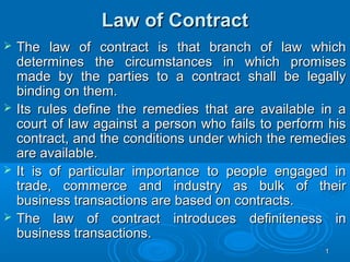Law of Contract
   The law of contract is that branch of law which
    determines the circumstances in which promises
    made by the parties to a contract shall be legally
    binding on them.
   Its rules define the remedies that are available in a
    court of law against a person who fails to perform his
    contract, and the conditions under which the remedies
    are available.
   It is of particular importance to people engaged in
    trade, commerce and industry as bulk of their
    business transactions are based on contracts.
   The law of contract introduces definiteness in
    business transactions.
                                                      1
 