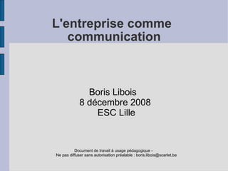 L'entreprise comme
   communication



               Boris Libois
             8 décembre 2008
                 ESC Lille


          Document de travail à usage pédagogique -
Ne pas diffuser sans autorisation préalable : boris.libois@scarlet.be
 