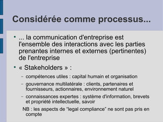 Considérée comme processus...

    ... la communication d'entreprise est
    l'ensemble des interactions avec les parties
    prenantes internes et externes (pertinentes)
    de l'entreprise

    « Stakeholders » :
    −   compétences utiles : capital humain et organisation
    −   gouvernance multilatérale : clients, partenaires et
        fournisseurs, actionnaires, environnement naturel
    −   connaissances expertes : système d'information, brevets
        et propriété intellectuelle, savoir
     NB : les aspects de “legal compliance” ne sont pas pris en
      compte
 