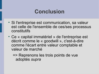 Conclusion

    Si l'entreprise est communication, sa valeur
    est celle de l'ensemble de ces/ses processus
    constitutifs

    Ce « capital immatériel » de l'entreprise est
    décrit comme le « goodwill », c'est-à-dire
    comme l'écart entre valeur comptable et
    valeur de marché
     => Reprenons les trois points de vue
       adoptés supra
 