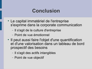 Conclusion

    Le capital immatériel de l'entreprise
    s'exprime dans la corporate communication
    −   Il s'agit de la culture d'entreprise
    −   Point de vue émotionnel

    Il peut aussi faire l'objet d'une quantification
    et d'une valorisation dans un tableau de bord
    prospectif des besoins
    −   Il s'agit des actifs intangibles
    −   Point de vue objectif
 