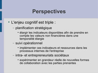 Perspectives

    L'enjeu cognitif est triple :
    −   planification stratégique
         
             élargir les indicateurs disponibles afin de prendre en
             compte les valeurs non financières dans une
             temporalité élargie
    −   suivi opérationnel
         
             implémenter ces indicateurs et ressources dans les
             processus internes de l'entreprise
    −   intra- et entrepreneuriats sociétaux
         
             expérimenter en grandeur réelle de nouvelles formes
             de collaboration avec les parties prenantes
 