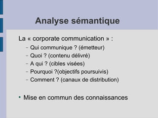 Analyse sémantique
La « corporate communication » :
    −   Qui communique ? (émetteur)
    −   Quoi ? (contenu délivré)
    −   A qui ? (cibles visées)
    −   Pourquoi ?(objectifs poursuivis)
    −   Comment ? (canaux de distribution)


    Mise en commun des connaissances
 