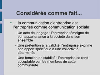Considérée comme fait...

    ... la communication d'entreprise est
    l'entreprise comme communication sociale
    −   Un acte de langage : l'entreprise témoigne de
        son appartenance à la société dans son
        ensemble
    −   Une prétention à la validité: l'entreprise exprime
        son apport spécifique à une collectivité
        déterminée
    −   Une fonction de stabilité : l'entreprise se rend
        acceptable par les membres de cette
        communauté
 