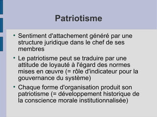 Patriotisme

    Sentiment d'attachement généré par une
    structure juridique dans le chef de ses
    membres

    Le patriotisme peut se traduire par une
    attitude de loyauté à l'égard des normes
    mises en œuvre (= rôle d'indicateur pour la
    gouvernance du système)

    Chaque forme d'organisation produit son
    patriotisme (= développement historique de
    la conscience morale institutionnalisée)
 