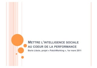 METTRE L’INTELLIGENCE SOCIALE
AU COEUR DE LA PERFORMANCE
Boris Libois, projet « PatchWorking », 1er mars 2011
 