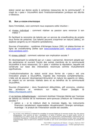 2

statut social qui donne accès à certaines ressources de la communauté3. Il
s’agit du « pass » InLoveMint dont l’institutionnalisation juridique est décrite
ci-dessous.


II.    SUR LA VISION STRATEGIQUE

Dans l'immédiat, voici comment nous exposons cette intuition :

a) niveau individuel : comment réaliser sa passion sans renoncer à son
   métier ?

En facilitant la rencontre de talents par un service de crowdfunding de projets
sous forme de préachat. Ces talents peuvent s'exprimer en nature (idées), en
espèces (argent) ou en industrie (prestations).

Sources d’inspiration : systèmes d'échanges locaux (SEL) et plates-formes en
ligne de crowdfunding (telles que www.kickstarter.com, www.ulule.com ou
www.sandawe.com).

b) niveau collectif : comment valoriser son implication sociale ?

En récompensant la solidarité par un « pass » personnel, librement adopté par
les partenaires et ouvrant l'accès des autres membres de la communauté
InLoveMint à leurs ressources. Ce « pass » visibilise la réputation, laquelle est
construite sur base des interactions reconnues comme mutuellement
significatives.

L’institutionnalisation du statut social sous forme de « pass » est une
innovation propre à InLoveMint, inspirée des monnaies complémentaires.
L'idée est de pouvoir récompenser/rémunérer en nature les apports en idées,
en argent ou en services réalisés dans et au bénéfice de la communauté
InLoveMint.

Sources d’inspiration : dons fiscalement déductibles, gift economy, cotation
des    acheteurs     et   vendeurs    sur   eBay,     mayor    (badges    @
https://foursquare.com).

c) en termes métaphoriques : comment réutiliser l'énergie libérée par l'osmose
de talents au travers de la membrane semi-poreuse (médium de l'interaction
sociale) ?
   • option a : si le médium était la monnaie légale, les instruments
      financiers socialement responsables récupéreraient l'énergie osmotique.
      Avantage : le produit de l'interaction sociale est cessible.

3
      Sur le fond, nous adhérons à l'objectif de compléter la monnaie légale par la monnaie sociale. Pour des raisons
      pédagogiques, nous partons du plus « acceptable » et facile à marketer pour le grand public comme le
      crowdfunding et le statut social. Ces points d’entrée sont intuitivement compréhensibles contrairement aux
      innovations monétaires. L'introduction d'interactions plus complexes pourra toujours se faire, selon une logique
      d'apprentissage, dans le cadre d'une validation mutuelle au sein d'une communauté existante qui possède une
      identité.
                                                       INLOVEMINT, Coopérative de Talents – Croquis, 18 février 2012
                                                   Boris LIBOIS – flyingbrainiac@gmail.com – Twitter @flyingbrainiac
 