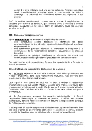 3

    •    option b : si le médium était une devise solidaire, l'énergie osmotique
         serait immédiatement absorbée dans la communauté de talents.
         Avantage : la paternité de l'interaction sociale est imputable à son
         auteur.

Bref, InLoveMint fonctionnerait comme une « centrale à cogénération de
solidarité par osmose de talents », par analogie avec la centrale à énergie
osmotique inaugurée en novembre 2009 en Norvège4. Vives les énergies
sociales vertes !


III. SUR SON OPERATIONNALISATION

1) Les composantes de InLoveMint, coopérative de talents :
   • une     constitution  sociale   détectant    et   identifiant  les   bases
      neurobiologiques de la motivation personnelle (gamification et structures
      de personnalité)
   • une constitution juridique décrivant et formalisant la délégation à la
      communauté de la responsabilité collective (gouvernance et ontologie
      formelle)
   • une constitution politique modélisant et rétribuant les interactions
      communicationnelles significatives (réputation et sémiosis sociale)

Ces trois couches sont cumulatives et forment les ingrédients de la formule du
produit InLoveMint.

2) Les institutions supportant le déploiement de la vision :

a)     le Peuple exprimant la puissance publique : tous ceux qui utilisent leur
« pass » InLoveMint dans leurs transactions mutuelles. Ces citoyens sont
inscrits sur la plate-forme électronique.

Leur « pass » leur donne en tout cas le droit d'adhérer à l'association
internationale sans but lucratif (AISBL), laquelle sera financée par leurs dons
et organisera spontanément les activités de soutien à la communauté virtuelle.
Chacun est libre d'adhérer à l'AISBL ou d'y contribuer sans utiliser le « pass »
électronique.

b)     le Gouvernement exerçant les pouvoirs administratifs : il fournit
l'application électronique et améliore le produit. Il définit les priorités
stratégiques, porte le risque économique et assume la responsabilité juridique
de l'hébergeur/intermédiaire.

Il est organisé en société coopérative européenne (SCE) à finalité sociale, avec
ses trois organes de gouvernance (parlement = assemblée générale, exécutif
= comité de direction, cour constitutionnelle = conseil de surveillance).



4
        http://info.france2.fr/environnement/L-%E9nergie-osmotique,-une-%E9nergie-d-avenir--59142248.html
                                                      INLOVEMINT, Coopérative de Talents – Croquis, 18 février 2012
                                                  Boris LIBOIS – flyingbrainiac@gmail.com – Twitter @flyingbrainiac
 