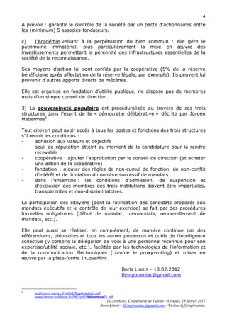 4

A prévoir : garantir le contrôle de la société par un pacte d'actionnaires entre
les (minimum) 5 associés-fondateurs.

c)    l'Académie veillant à la perpétuation du bien commun : elle gère le
patrimoine immatériel, plus particulièrement la mise en œuvre des
investissements permettant la pérennité des infrastructures essentielles de la
société de la reconnaissance.

Ses moyens d'action lui sont confiés par la coopérative (5% de la réserve
bénéficiaire après affectation de la réserve légale, par exemple). Ils peuvent lui
provenir d'autres apports directs de mécènes.

Elle est organisé en fondation d'utilité publique, ne dispose pas de membres
mais d'un simple conseil de direction.

3) La souveraineté populaire est procéduralisée au travers de ces trois
structures dans l’esprit de la « démocratie délibérative » décrite par Jürgen
Habermas5.

Tout citoyen peut avoir accès à tous les postes et fonctions des trois structures
s'il réunit les conditions :
-      adhésion aux valeurs et objectifs
-      seuil de réputation atteint au moment de la candidature pour la rendre
       recevable
-      coopérative : ajouter l'approbation par le conseil de direction (et acheter
       une action de la coopérative)
-      fondation : ajouter des règles de non-cumul de fonction, de non-conflit
       d'intérêt et de limitation du nombre successif de mandats
-      dans l’ensemble : les conditions d'admission, de suspension et
       d'exclusion des membres des trois institutions doivent être impartiales,
       transparentes et non-discriminatoires.

La participation des citoyens (dont la ratification des candidats proposés aux
mandats exécutifs et le contrôle de leur exercice) se fait par des procédures
formelles obligatoires (début de mandat, mi-mandats, renouvellement de
mandats, etc.).

Elle peut aussi se réaliser, en complément, de manière continue par des
référendums, plébiscites et tous les autres processus et outils de l’intelligence
collective (y compris la délégation de voix à une personne reconnue pour son
expertise/utilité sociale, etc.), facilitée par les technologies de l’information et
de la communication électroniques (comme le proxy-voting) et mises en
œuvre par la plate-forme InLoveMint

                                                            Boris LIBOIS – 18.02.2012
                                                            flyingbrainiac@gmail.com


5
      edph.univ-paris1.fr/phs2/flugel-aubert.pdf
      www.raison-publique.fr/IMG/pdf/Habermas01.pdf
                                                    INLOVEMINT, Coopérative de Talents – Croquis, 18 février 2012
                                                Boris LIBOIS – flyingbrainiac@gmail.com – Twitter @flyingbrainiac
 