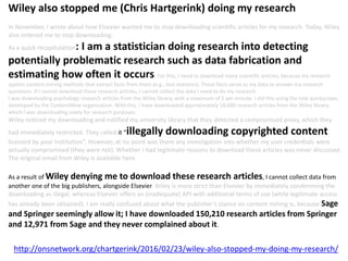 http://onsnetwork.org/chartgerink/2016/02/23/wiley-also-stopped-my-doing-my-research/
Wiley also stopped me (Chris Hartgerink) doing my research
In November, I wrote about how Elsevier wanted me to stop downloading scientific articles for my research. Today, Wiley
also ordered me to stop downloading.
As a quick recapitulation: I am a statistician doing research into detecting
potentially problematic research such as data fabrication and
estimating how often it occurs. For this, I need to download many scientific articles, because my research
applies content mining methods that extract facts from them (e.g., test statistics). These facts serve as my data to answer my research
questions. If I cannot download these research articles, I cannot collect the data I need to do my research.
I was downloading psychology research articles from the Wiley library, with a maximum of 5 per minute. I did this using the tool quickscrape,
developed by the ContentMine organization. With this, I have downloaded approximately 18,680 research articles from the Wiley library,
which I was downloading solely for research purposes.
Wiley noticed my downloading and notified my university library that they detected a compromised proxy, which they
had immediately restricted. They called it “illegally downloading copyrighted content
licensed by your institution”. However, at no point was there any investigation into whether my user credentials were
actually compromised (they were not). Whether I had legitimate reasons to download these articles was never discussed.
The original email from Wiley is available here.
As a result of Wiley denying me to download these research articles, I cannot collect data from
another one of the big publishers, alongside Elsevier. Wiley is more strict than Elsevier by immediately condemning the
downloading as illegal, whereas Elsevier offers an (inadequate) API with additional terms of use (while legitimate access
has already been obtained). I am really confused about what the publisher’s stance on content mining is, because Sage
and Springer seemingly allow it; I have downloaded 150,210 research articles from Springer
and 12,971 from Sage and they never complained about it.
 