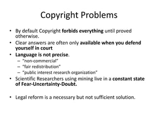 Copyright Problems
• By default Copyright forbids everything until proved
otherwise.
• Clear answers are often only available when you defend
yourself in court
• Language is not precise.
– “non-commercial”
– “fair redistribution”
– “public interest research organization”
• Scientific Researchers using mining live in a constant state
of Fear-Uncertainty-Doubt.
• Legal reform is a necessary but not sufficient solution.
 