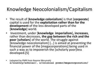 Knowledge Neocolonialism/Capitalism
• The result of [knowledge colonialism] is that [corporate]
capital is used for the exploitation rather than for the
development of the less developed parts of the
[knowledge] world.
• Investment, under [knowledge imperialism], increases,
rather than decreases, the gap between the rich and the
poor [scholars] of the world. The struggle against
[knowledge neocolonialism] […] is aimed at preventing the
financial power of the [megacorporations] being used in
such a way as to impoverish the [scholarly poor]less
developed.[5]
• (adapted by PMR from Kwame Nkrumah)
s/country/scholar/, s/colonial power/megacorporation/
 