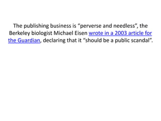 The publishing business is “perverse and needless”, the
Berkeley biologist Michael Eisen wrote in a 2003 article for
the Guardian, declaring that it “should be a public scandal”.
 