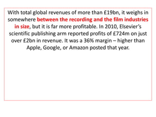 With total global revenues of more than £19bn, it weighs in
somewhere between the recording and the film industries
in size, but it is far more profitable. In 2010, Elsevier’s
scientific publishing arm reported profits of £724m on just
over £2bn in revenue. It was a 36% margin – higher than
Apple, Google, or Amazon posted that year.
 