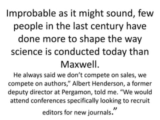 Improbable as it might sound, few
people in the last century have
done more to shape the way
science is conducted today than
Maxwell.
He always said we don’t compete on sales, we
compete on authors,” Albert Henderson, a former
deputy director at Pergamon, told me. “We would
attend conferences specifically looking to recruit
editors for new journals.”
 