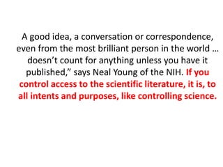 A good idea, a conversation or correspondence,
even from the most brilliant person in the world …
doesn’t count for anything unless you have it
published,” says Neal Young of the NIH. If you
control access to the scientific literature, it is, to
all intents and purposes, like controlling science.
 