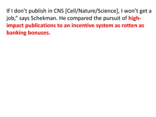 If I don’t publish in CNS [Cell/Nature/Science], I won’t get a
job,” says Schekman. He compared the pursuit of high-
impact publications to an incentive system as rotten as
banking bonuses.
 