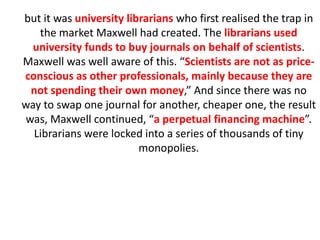 but it was university librarians who first realised the trap in
the market Maxwell had created. The librarians used
university funds to buy journals on behalf of scientists.
Maxwell was well aware of this. “Scientists are not as price-
conscious as other professionals, mainly because they are
not spending their own money,” And since there was no
way to swap one journal for another, cheaper one, the result
was, Maxwell continued, “a perpetual financing machine”.
Librarians were locked into a series of thousands of tiny
monopolies.
 