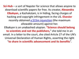 Sci-Hub – a sort of Napster for science that allows anyone to
download scientific papers for free. Its creator, Alexandra
Elbakyan, a Kazhakstani, is in hiding, facing charges of
hacking and copyright infringement in the US. Elsevier
recently obtained a $15m injunction (the maximum
allowable amount) against her.
Elbakyan is an unabashed utopian. “Science should belong
to scientists and not the publishers,” she told me in an
email. In a letter to the court, she cited Article 27 of the UN’s
Universal Declaration of Human Rights, asserting the right
“to share in scientific advancement and its benefits”.
 