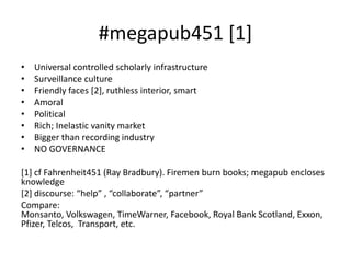 #megapub451 [1]
• Universal controlled scholarly infrastructure
• Surveillance culture
• Friendly faces [2], ruthless interior, smart
• Amoral
• Political
• Rich; Inelastic vanity market
• Bigger than recording industry
• NO GOVERNANCE
[1] cf Fahrenheit451 (Ray Bradbury). Firemen burn books; megapub encloses
knowledge
[2] discourse: “help” , “collaborate”, “partner”
Compare:
Monsanto, Volkswagen, TimeWarner, Facebook, Royal Bank Scotland, Exxon,
Pfizer, Telcos, Transport, etc.
 