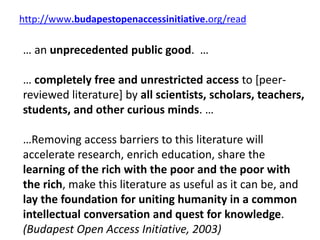 http://www.budapestopenaccessinitiative.org/read
… an unprecedented public good. …
… completely free and unrestricted access to [peer-
reviewed literature] by all scientists, scholars, teachers,
students, and other curious minds. …
…Removing access barriers to this literature will
accelerate research, enrich education, share the
learning of the rich with the poor and the poor with
the rich, make this literature as useful as it can be, and
lay the foundation for uniting humanity in a common
intellectual conversation and quest for knowledge.
(Budapest Open Access Initiative, 2003)
 