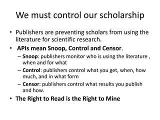 We must control our scholarship
• Publishers are preventing scholars from using the
literature for scientific research.
• APIs mean Snoop, Control and Censor.
– Snoop: publishers monitor who is using the literature ,
when and for what
– Control: publishers control what you get, when, how
much, and in what form
– Censor: publishers control what results you publish
and how.
• The Right to Read is the Right to Mine
 