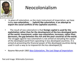 Neocolonialism
• In place of colonialism, as the main instrument of imperialism, we have
today neo-colonialism . . . [which] like colonialism, is an attempt to
export the social conflicts of the capitalist countries. . . .
• The result of neo-colonialism is that foreign capital is used for the
exploitation rather than for the development of the less developed parts
of the world. Investment, under neo-colonialism, increases, rather than
decreases, the gap between the rich and the poor countries of the world.
The struggle against neo-colonialism is not aimed at excluding the capital
of the developed world from operating in less developed countries. It is
aimed at preventing the financial power of the developed countries being
used in such a way as to impoverish the less developed.[5]
• Kwame Nkrumah 1965 Neo-Colonialism, The Last Stage of Imperialism.
Text and Image: Wikimedia Commons
 
