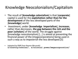 Knowledge Neocolonialism/Capitalism
• The result of [knowledge colonialism] is that [corporate]
capital is used for the exploitation rather than for the
development of the less developed parts of the
[knowledge] world.
• Investment, under [knowledge imperialism], increases,
rather than decreases, the gap between the rich and the
poor [scholars] of the world. The struggle against
[knowledge neocolonialism] […] is aimed at preventing the
financial power of the [megacorporations] being used in
such a way as to impoverish the less developed.[5]
• (adapted by PMR from Kwame Nkrumah)
s/country/scholar/, s/colonial power/megacorporation/
 
