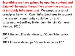 Everything we have gained by opening content and
data will be under threat if we allow the enclosure
of scholarly infrastructures. We propose a set of
principles by which Open Infrastructures to support
the research community could be run and
sustained. – Geoffrey Bilder, Jennifer Lin, Cameron
Neylon. 2015
2017 Jisc and Elsevier develop “Open Science for
UK”
2017 Elsevier develops “Open Science for EC”
 