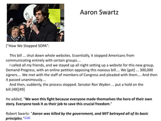 ["How We Stopped SOPA”:
This bill ... shut down whole websites. Essentially, it stopped Americans from
communicating entirely with certain groups....
I called all my friends, and we stayed up all night setting up a website for this new group,
Demand Progress, with an online petition opposing this noxious bill.... We [got] ... 300,000
signers.... We met with the staff of members of Congress and pleaded with them.... And then
it passed unanimously....
And then, suddenly, the process stopped. Senator Ron Wyden ... put a hold on the
bill.[48][49]
He added, "We won this fight because everyone made themselves the hero of their own
story. Everyone took it as their job to save this crucial freedom.”
Robert Swartz: "Aaron was killed by the government, and MIT betrayed all of its basic
principles."[116]
Aaron Swartz
 