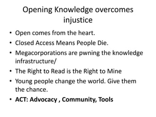 Opening Knowledge overcomes
injustice
• Open comes from the heart.
• Closed Access Means People Die.
• Megacorporations are pwning the knowledge
infrastructure/
• The Right to Read is the Right to Mine
• Young people change the world. Give them
the chance.
• ACT: Advocacy , Community, Tools
 