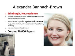 Alexandra Bannach-Brown
 Edinburgh, Neuroscience
 Problem: huge body of works in animal studies about depressions. systematic review is the main
approach for getting insight.
 Wants: identify papers in systematic review of depressive behaviour in animals. What
drugs, what methods, what outcomes and signs/phenotypes. Use outcomes for document
clustering.
 and expedite scientific advances."
 Corpus: 70.000 Papers
 