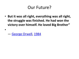 Our Future?
• But it was all right, everything was all right,
the struggle was finished. He had won the
victory over himself. He loved Big Brother”
•
― George Orwell, 1984
 