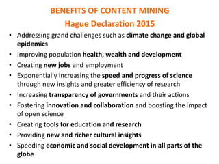 BENEFITS OF CONTENT MINING
Hague Declaration 2015
• Addressing grand challenges such as climate change and global
epidemics
• Improving population health, wealth and development
• Creating new jobs and employment
• Exponentially increasing the speed and progress of science
through new insights and greater efficiency of research
• Increasing transparency of governments and their actions
• Fostering innovation and collaboration and boosting the impact
of open science
• Creating tools for education and research
• Providing new and richer cultural insights
• Speeding economic and social development in all parts of the
globe
 