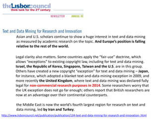 http://www.lisboncouncil.net/publication/publication/134-text-and-data-mining-for-research-and-innovation-.html
Asian and U.S. scholars continue to show a huge interest in text and data mining
as measured by academic research on the topic. And Europe’s position is falling
relative to the rest of the world.
Legal clarity also matters. Some countries apply the “fair-use” doctrine, which
allows “exceptions” to existing copyright law, including for text and data mining.
Israel, the Republic of Korea, Singapore, Taiwan and the U.S. are in this group.
Others have created a new copyright “exception” for text and data mining – Japan,
for instance, which adopted a blanket text-and-data-mining exception in 2009, and
more recently the United Kingdom, where text and data mining was declared fully
legal for non-commercial research purposes in 2014. Some researchers worry that
the UK exception does not go far enough; others report that British researchers are
now at an advantage over their continental counterparts.
the Middle East is now the world’s fourth largest region for research on text and
data mining, led by Iran and Turkey.
 