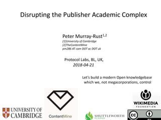 Protocol Labs, BL, UK,
2018-04-21
Disrupting the Publisher Academic Complex
Peter Murray-Rust1,2
[1]University of Cambridge
[2]TheContentMine
pm286 AT cam DOT ac DOT uk
Let’s build a modern Open knowledgebase
which we, not megacorporations, control
 