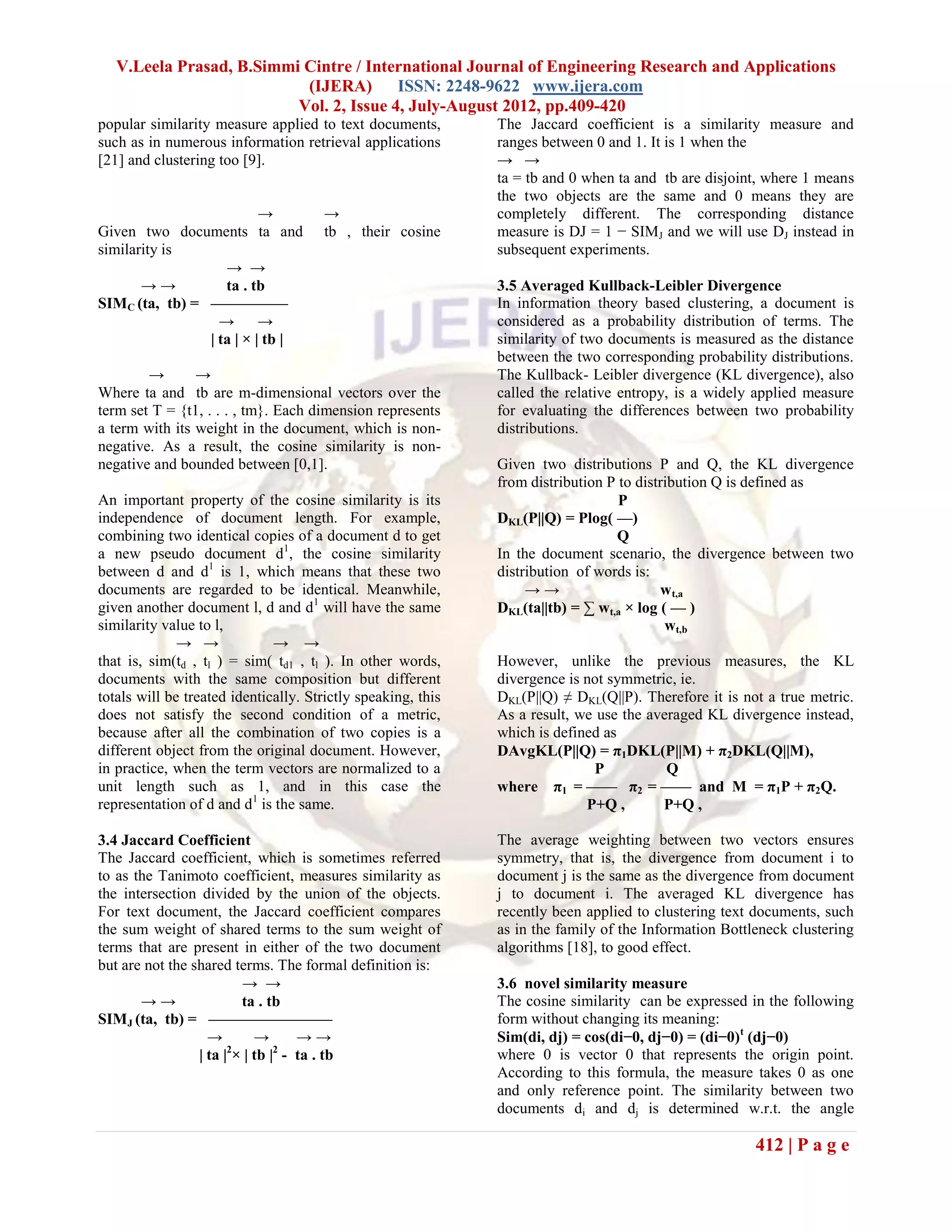 V.Leela Prasad, B.Simmi Cintre / International Journal of Engineering Research and Applications
                           (IJERA) ISSN: 2248-9622 www.ijera.com
                          Vol. 2, Issue 4, July-August 2012, pp.409-420
popular similarity measure applied to text documents,         The Jaccard coefficient is a similarity measure and
such as in numerous information retrieval applications        ranges between 0 and 1. It is 1 when the
[21] and clustering too [9].                                  → →
                                                              ta = tb and 0 when ta and tb are disjoint, where 1 means
                                                              the two objects are the same and 0 means they are
                          →           →                       completely different. The corresponding distance
Given two documents ta and            tb , their cosine       measure is DJ = 1 − SIMJ and we will use DJ instead in
similarity is                                                 subsequent experiments.
                   → →
       →→          ta . tb                                    3.5 Averaged Kullback-Leibler Divergence
SIMC (ta, tb) = —————                                         In information theory based clustering, a document is
                  →       →                                   considered as a probability distribution of terms. The
                | ta | × | tb |                               similarity of two documents is measured as the distance
                                                              between the two corresponding probability distributions.
        →       →                                             The Kullback- Leibler divergence (KL divergence), also
Where ta and tb are m-dimensional vectors over the            called the relative entropy, is a widely applied measure
term set T = {t1, . . . , tm}. Each dimension represents      for evaluating the differences between two probability
a term with its weight in the document, which is non-         distributions.
negative. As a result, the cosine similarity is non-
negative and bounded between [0,1].                           Given two distributions P and Q, the KL divergence
                                                              from distribution P to distribution Q is defined as
An important property of the cosine similarity is its                             P
independence of document length. For example,                 DKL(P||Q) = Plog( —)
combining two identical copies of a document d to get                            Q
a new pseudo document d1, the cosine similarity               In the document scenario, the divergence between two
between d and d1 is 1, which means that these two             distribution of words is:
documents are regarded to be identical. Meanwhile,                 →→                    w t,a
given another document l, d and d1 will have the same         DKL(ta||tb) = ∑ wt,a × log ( — )
similarity value to l,                                                                    wt,b
              → →             → →
that is, sim(td , tl ) = sim( td1 , tl ). In other words,     However, unlike the previous measures, the KL
documents with the same composition but different             divergence is not symmetric, ie.
totals will be treated identically. Strictly speaking, this   DKL(P||Q) ≠ DKL(Q||P). Therefore it is not a true metric.
does not satisfy the second condition of a metric,            As a result, we use the averaged KL divergence instead,
because after all the combination of two copies is a          which is defined as
different object from the original document. However,         DAvgKL(P||Q) = π1DKL(P||M) + π2DKL(Q||M),
in practice, when the term vectors are normalized to a                        P          Q
unit length such as 1, and in this case the                   where π1 = —— π2 = —— and M = π1P + π2Q.
representation of d and d1 is the same.                                     P+Q ,       P+Q ,

3.4 Jaccard Coefficient                                       The average weighting between two vectors ensures
The Jaccard coefficient, which is sometimes referred          symmetry, that is, the divergence from document i to
to as the Tanimoto coefficient, measures similarity as        document j is the same as the divergence from document
the intersection divided by the union of the objects.         j to document i. The averaged KL divergence has
For text document, the Jaccard coefficient compares           recently been applied to clustering text documents, such
the sum weight of shared terms to the sum weight of           as in the family of the Information Bottleneck clustering
terms that are present in either of the two document          algorithms [18], to good effect.
but are not the shared terms. The formal definition is:
                         → →                                  3.6 novel similarity measure
       →→                ta . tb                              The cosine similarity can be expressed in the following
SIMJ (ta, tb) = ————————                                      form without changing its meaning:
                   →        →       →→                        Sim(di, dj) = cos(di−0, dj−0) = (di−0)t (dj−0)
                 | ta |2× | tb |2 - ta . tb                   where 0 is vector 0 that represents the origin point.
                                                              According to this formula, the measure takes 0 as one
                                                              and only reference point. The similarity between two
                                                              documents di and dj is determined w.r.t. the angle

                                                                                                       412 | P a g e
 