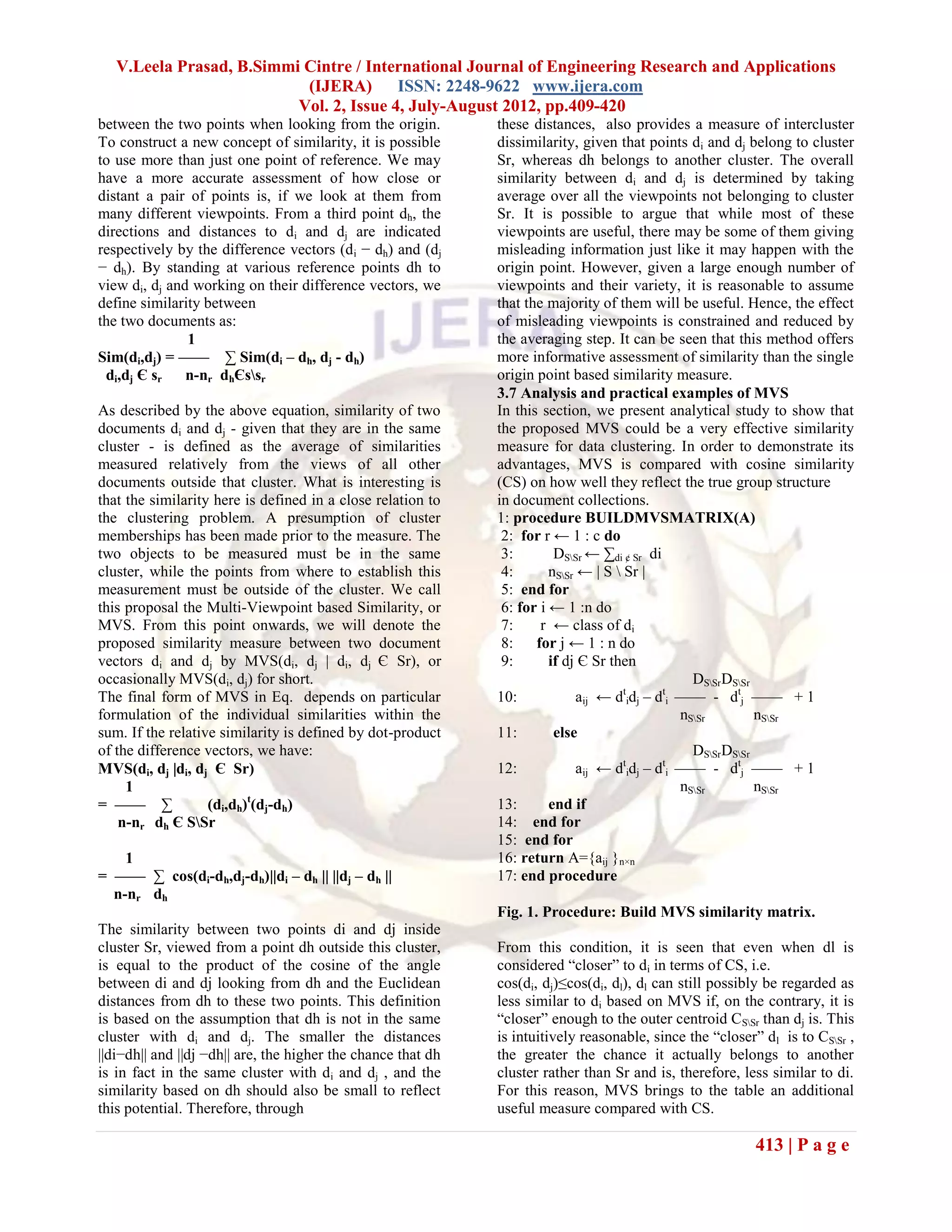 V.Leela Prasad, B.Simmi Cintre / International Journal of Engineering Research and Applications
                           (IJERA) ISSN: 2248-9622 www.ijera.com
                          Vol. 2, Issue 4, July-August 2012, pp.409-420
between the two points when looking from the origin.          these distances, also provides a measure of intercluster
To construct a new concept of similarity, it is possible      dissimilarity, given that points di and dj belong to cluster
to use more than just one point of reference. We may          Sr, whereas dh belongs to another cluster. The overall
have a more accurate assessment of how close or               similarity between di and dj is determined by taking
distant a pair of points is, if we look at them from          average over all the viewpoints not belonging to cluster
many different viewpoints. From a third point dh, the         Sr. It is possible to argue that while most of these
directions and distances to di and dj are indicated           viewpoints are useful, there may be some of them giving
respectively by the difference vectors (d i − dh) and (dj     misleading information just like it may happen with the
− dh). By standing at various reference points dh to          origin point. However, given a large enough number of
view di, dj and working on their difference vectors, we       viewpoints and their variety, it is reasonable to assume
define similarity between                                     that the majority of them will be useful. Hence, the effect
the two documents as:                                         of misleading viewpoints is constrained and reduced by
               1                                              the averaging step. It can be seen that this method offers
Sim(di,dj) = —— ∑ Sim(di – dh, dj - dh)                       more informative assessment of similarity than the single
 di,dj Є sr    n-nr dhЄssr                                   origin point based similarity measure.
                                                              3.7 Analysis and practical examples of MVS
As described by the above equation, similarity of two         In this section, we present analytical study to show that
documents di and dj - given that they are in the same         the proposed MVS could be a very effective similarity
cluster - is defined as the average of similarities           measure for data clustering. In order to demonstrate its
measured relatively from the views of all other               advantages, MVS is compared with cosine similarity
documents outside that cluster. What is interesting is        (CS) on how well they reflect the true group structure
that the similarity here is defined in a close relation to    in document collections.
the clustering problem. A presumption of cluster              1: procedure BUILDMVSMATRIX(A)
memberships has been made prior to the measure. The            2: for r ← 1 : c do
two objects to be measured must be in the same                 3:        DSSr ← ∑di ¢ Sr di
cluster, while the points from where to establish this         4:       nSSr ← | S  Sr |
measurement must be outside of the cluster. We call            5: end for
this proposal the Multi-Viewpoint based Similarity, or         6: for i ← 1 :n do
MVS. From this point onwards, we will denote the               7:     r ← class of di
proposed similarity measure between two document               8:    for j ← 1 : n do
vectors di and dj by MVS(di, dj | di, dj Є Sr), or             9:       if dj Є Sr then
occasionally MVS(di, dj) for short.                                                               DSSrDSSr
The final form of MVS in Eq. depends on particular            10:             aij ← dtidj – dti —— - dtj —— + 1
formulation of the individual similarities within the                                           nSSr        nSSr
sum. If the relative similarity is defined by dot-product     11:        else
of the difference vectors, we have:                                                               DSSrDSSr
MVS(di, dj |di, dj Є Sr)                                      12:             aij ← dtidj – dti —— - dtj —— + 1
     1                                                                                          nSSr        nSSr
= —— ∑             (di,dh)t(dj-dh)                            13:       end if
    n-nr dh Є SSr                                            14: end for
                                                              15: end for
    1                                                         16: return A={aij }n×n
= —— ∑ cos(di-dh,dj-dh)||di – dh || ||dj – dh ||              17: end procedure
  n-nr dh
                                                              Fig. 1. Procedure: Build MVS similarity matrix.
The similarity between two points di and dj inside
cluster Sr, viewed from a point dh outside this cluster,      From this condition, it is seen that even when dl is
is equal to the product of the cosine of the angle            considered ―closer‖ to di in terms of CS, i.e.
between di and dj looking from dh and the Euclidean           cos(di, dj)≤cos(di, dl), dl can still possibly be regarded as
distances from dh to these two points. This definition        less similar to di based on MVS if, on the contrary, it is
is based on the assumption that dh is not in the same         ―closer‖ enough to the outer centroid CSSr than dj is. This
cluster with di and dj. The smaller the distances             is intuitively reasonable, since the ―closer‖ dl is to CSSr ,
||di−dh|| and ||dj −dh|| are, the higher the chance that dh   the greater the chance it actually belongs to another
is in fact in the same cluster with di and dj , and the       cluster rather than Sr and is, therefore, less similar to di.
similarity based on dh should also be small to reflect        For this reason, MVS brings to the table an additional
this potential. Therefore, through                            useful measure compared with CS.

                                                                                                          413 | P a g e
 