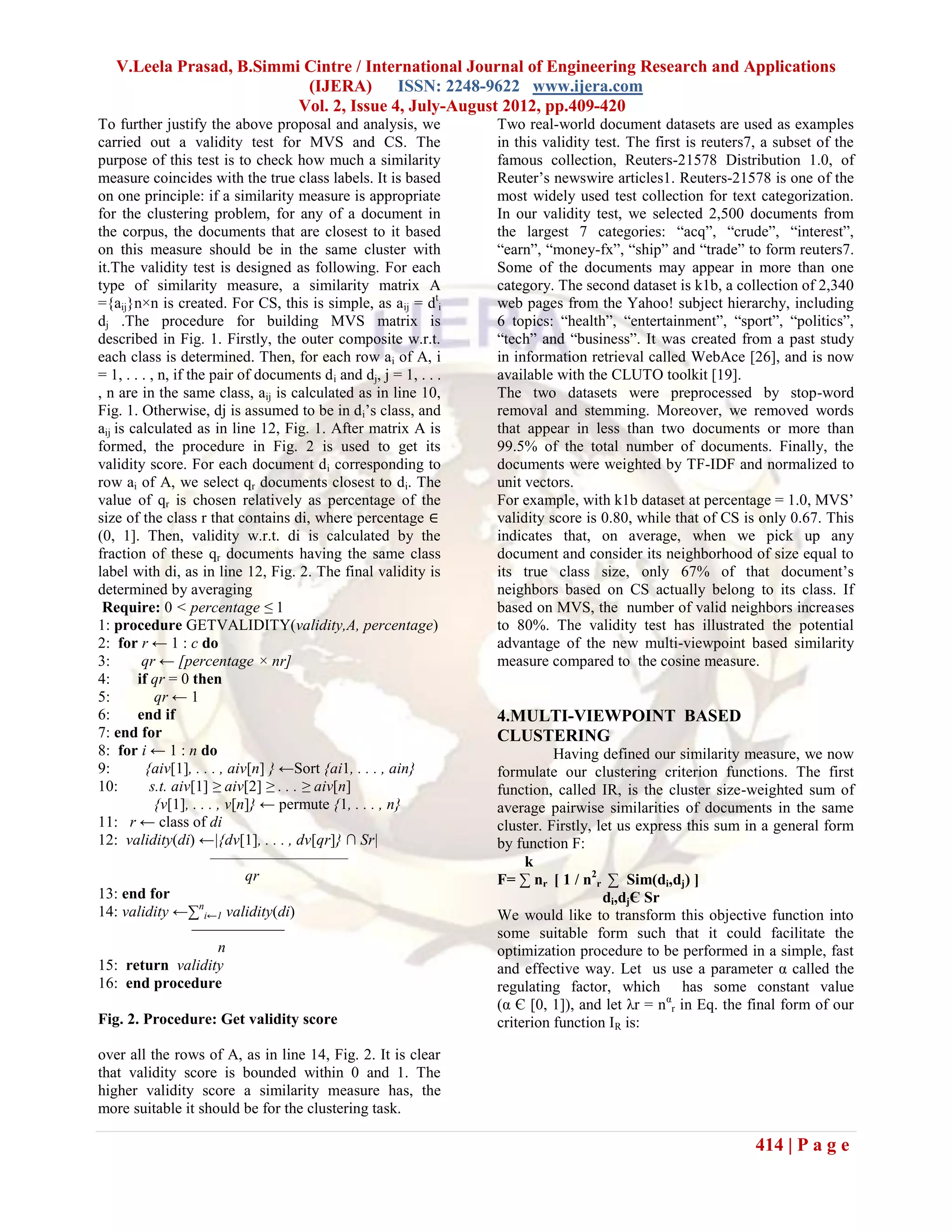 V.Leela Prasad, B.Simmi Cintre / International Journal of Engineering Research and Applications
                           (IJERA) ISSN: 2248-9622 www.ijera.com
                          Vol. 2, Issue 4, July-August 2012, pp.409-420
To further justify the above proposal and analysis, we              Two real-world document datasets are used as examples
carried out a validity test for MVS and CS. The                     in this validity test. The first is reuters7, a subset of the
purpose of this test is to check how much a similarity              famous collection, Reuters-21578 Distribution 1.0, of
measure coincides with the true class labels. It is based           Reuter’s newswire articles1. Reuters-21578 is one of the
on one principle: if a similarity measure is appropriate            most widely used test collection for text categorization.
for the clustering problem, for any of a document in                In our validity test, we selected 2,500 documents from
the corpus, the documents that are closest to it based              the largest 7 categories: ―acq‖, ―crude‖, ―interest‖,
on this measure should be in the same cluster with                  ―earn‖, ―money-fx‖, ―ship‖ and ―trade‖ to form reuters7.
it.The validity test is designed as following. For each             Some of the documents may appear in more than one
type of similarity measure, a similarity matrix A                   category. The second dataset is k1b, a collection of 2,340
={aij}n×n is created. For CS, this is simple, as aij = dti          web pages from the Yahoo! subject hierarchy, including
dj .The procedure for building MVS matrix is                        6 topics: ―health‖, ―entertainment‖, ―sport‖, ―politics‖,
described in Fig. 1. Firstly, the outer composite w.r.t.            ―tech‖ and ―business‖. It was created from a past study
each class is determined. Then, for each row ai of A, i             in information retrieval called WebAce [26], and is now
= 1, . . . , n, if the pair of documents d i and dj, j = 1, . . .   available with the CLUTO toolkit [19].
, n are in the same class, aij is calculated as in line 10,         The two datasets were preprocessed by stop-word
Fig. 1. Otherwise, dj is assumed to be in d i’s class, and          removal and stemming. Moreover, we removed words
aij is calculated as in line 12, Fig. 1. After matrix A is          that appear in less than two documents or more than
formed, the procedure in Fig. 2 is used to get its                  99.5% of the total number of documents. Finally, the
validity score. For each document d i corresponding to              documents were weighted by TF-IDF and normalized to
row ai of A, we select qr documents closest to di. The              unit vectors.
value of qr is chosen relatively as percentage of the               For example, with k1b dataset at percentage = 1.0, MVS’
size of the class r that contains di, where percentage ∈            validity score is 0.80, while that of CS is only 0.67. This
(0, 1]. Then, validity w.r.t. di is calculated by the               indicates that, on average, when we pick up any
fraction of these qr documents having the same class                document and consider its neighborhood of size equal to
label with di, as in line 12, Fig. 2. The final validity is         its true class size, only 67% of that document’s
determined by averaging                                             neighbors based on CS actually belong to its class. If
 Require: 0 < percentage ≤ 1                                        based on MVS, the number of valid neighbors increases
1: procedure GETVALIDITY(validity,A, percentage)                    to 80%. The validity test has illustrated the potential
2: for r ← 1 : c do                                                 advantage of the new multi-viewpoint based similarity
3:       qr ← [percentage × nr]                                     measure compared to the cosine measure.
4:      if qr = 0 then
5:          qr ← 1
6:      end if                                                      4.MULTI-VIEWPOINT BASED
7: end for                                                          CLUSTERING
8: for i ← 1 : n do                                                           Having defined our similarity measure, we now
9:        {aiv[1], . . . , aiv[n] } ←Sort {ai1, . . . , ain}        formulate our clustering criterion functions. The first
10:        s.t. aiv[1] ≥ aiv[2] ≥ . . . ≥ aiv[n]                    function, called IR, is the cluster size-weighted sum of
            {v[1], . . . , v[n]} ← permute {1, . . . , n}           average pairwise similarities of documents in the same
11: r ← class of di                                                 cluster. Firstly, let us express this sum in a general form
12: validity(di) ←|{dv[1], . . . , dv[qr]} ∩ Sr|                    by function F:
                       ——————————                                        k
                              qr                                    F= ∑ nr [ 1 / n2r ∑ Sim(di,dj) ]
13: end for                                                                            di,djЄ Sr
14: validity ←∑ni←1 validity(di)                                    We would like to transform this objective function into
                    ——————                                          some suitable form such that it could facilitate the
                         n                                          optimization procedure to be performed in a simple, fast
15: return validity                                                 and effective way. Let us use a parameter α called the
16: end procedure                                                   regulating factor, which has some constant value
                                                                    (α Є [0, 1]), and let λr = n αr in Eq. the final form of our
Fig. 2. Procedure: Get validity score                               criterion function IR is:

over all the rows of A, as in line 14, Fig. 2. It is clear
that validity score is bounded within 0 and 1. The
higher validity score a similarity measure has, the
more suitable it should be for the clustering task.

                                                                                                                414 | P a g e
 