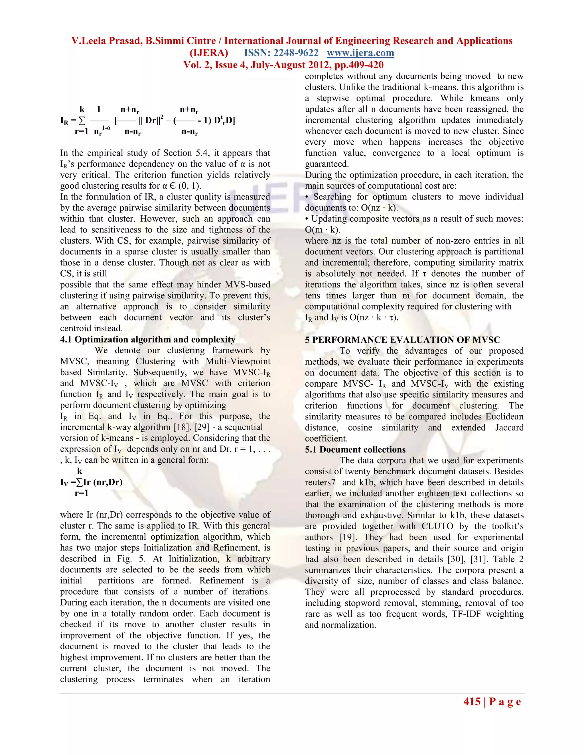 V.Leela Prasad, B.Simmi Cintre / International Journal of Engineering Research and Applications
                           (IJERA) ISSN: 2248-9622 www.ijera.com
                          Vol. 2, Issue 4, July-August 2012, pp.409-420
                                                            completes without any documents being moved to new
                                                            clusters. Unlike the traditional k-means, this algorithm is
                                                            a stepwise optimal procedure. While kmeans only
     k 1      n+nr        n+nr                              updates after all n documents have been reassigned, the
IR = ∑ —— [—— || Dr||2 – (—— - 1) DtrD]                     incremental clustering algorithm updates immediately
    r=1 nr1-ά n-nr         n-nr                             whenever each document is moved to new cluster. Since
                                                            every move when happens increases the objective
In the empirical study of Section 5.4, it appears that      function value, convergence to a local optimum is
IR’s performance dependency on the value of α is not        guaranteed.
very critical. The criterion function yields relatively     During the optimization procedure, in each iteration, the
good clustering results for α Є (0, 1).                     main sources of computational cost are:
In the formulation of IR, a cluster quality is measured     • Searching for optimum clusters to move individual
by the average pairwise similarity between documents        documents to: O(nz · k).
within that cluster. However, such an approach can          • Updating composite vectors as a result of such moves:
lead to sensitiveness to the size and tightness of the      O(m · k).
clusters. With CS, for example, pairwise similarity of      where nz is the total number of non-zero entries in all
documents in a sparse cluster is usually smaller than       document vectors. Our clustering approach is partitional
those in a dense cluster. Though not as clear as with       and incremental; therefore, computing similarity matrix
CS, it is still                                             is absolutely not needed. If τ denotes the number of
possible that the same effect may hinder MVS-based          iterations the algorithm takes, since nz is often several
clustering if using pairwise similarity. To prevent this,   tens times larger than m for document domain, the
an alternative approach is to consider similarity           computational complexity required for clustering with
between each document vector and its cluster’s              IR and IV is O(nz · k · τ).
centroid instead.
4.1 Optimization algorithm and complexity                   5 PERFORMANCE EVALUATION OF MVSC
          We denote our clustering framework by                       To verify the advantages of our proposed
MVSC, meaning Clustering with Multi-Viewpoint               methods, we evaluate their performance in experiments
based Similarity. Subsequently, we have MVSC-IR             on document data. The objective of this section is to
and MVSC-IV , which are MVSC with criterion                 compare MVSC- IR and MVSC-IV with the existing
function IR and IV respectively. The main goal is to        algorithms that also use specific similarity measures and
perform document clustering by optimizing                   criterion functions for document clustering. The
IR in Eq. and IV in Eq.. For this purpose, the              similarity measures to be compared includes Euclidean
incremental k-way algorithm [18], [29] - a sequential       distance, cosine similarity and extended Jaccard
version of k-means - is employed. Considering that the      coefficient.
expression of IV depends only on nr and Dr, r = 1, . . .    5.1 Document collections
, k, IV can be written in a general form:                             The data corpora that we used for experiments
      k                                                     consist of twenty benchmark document datasets. Besides
IV =∑Ir (nr,Dr)                                             reuters7 and k1b, which have been described in details
     r=1                                                    earlier, we included another eighteen text collections so
                                                            that the examination of the clustering methods is more
where Ir (nr,Dr) corresponds to the objective value of      thorough and exhaustive. Similar to k1b, these datasets
cluster r. The same is applied to IR. With this general     are provided together with CLUTO by the toolkit’s
form, the incremental optimization algorithm, which         authors [19]. They had been used for experimental
has two major steps Initialization and Refinement, is       testing in previous papers, and their source and origin
described in Fig. 5. At Initialization, k arbitrary         had also been described in details [30], [31]. Table 2
documents are selected to be the seeds from which           summarizes their characteristics. The corpora present a
initial    partitions are formed. Refinement is a           diversity of size, number of classes and class balance.
procedure that consists of a number of iterations.          They were all preprocessed by standard procedures,
During each iteration, the n documents are visited one      including stopword removal, stemming, removal of too
by one in a totally random order. Each document is          rare as well as too frequent words, TF-IDF weighting
checked if its move to another cluster results in           and normalization.
improvement of the objective function. If yes, the
document is moved to the cluster that leads to the
highest improvement. If no clusters are better than the
current cluster, the document is not moved. The
clustering process terminates when an iteration

                                                                                                      415 | P a g e
 